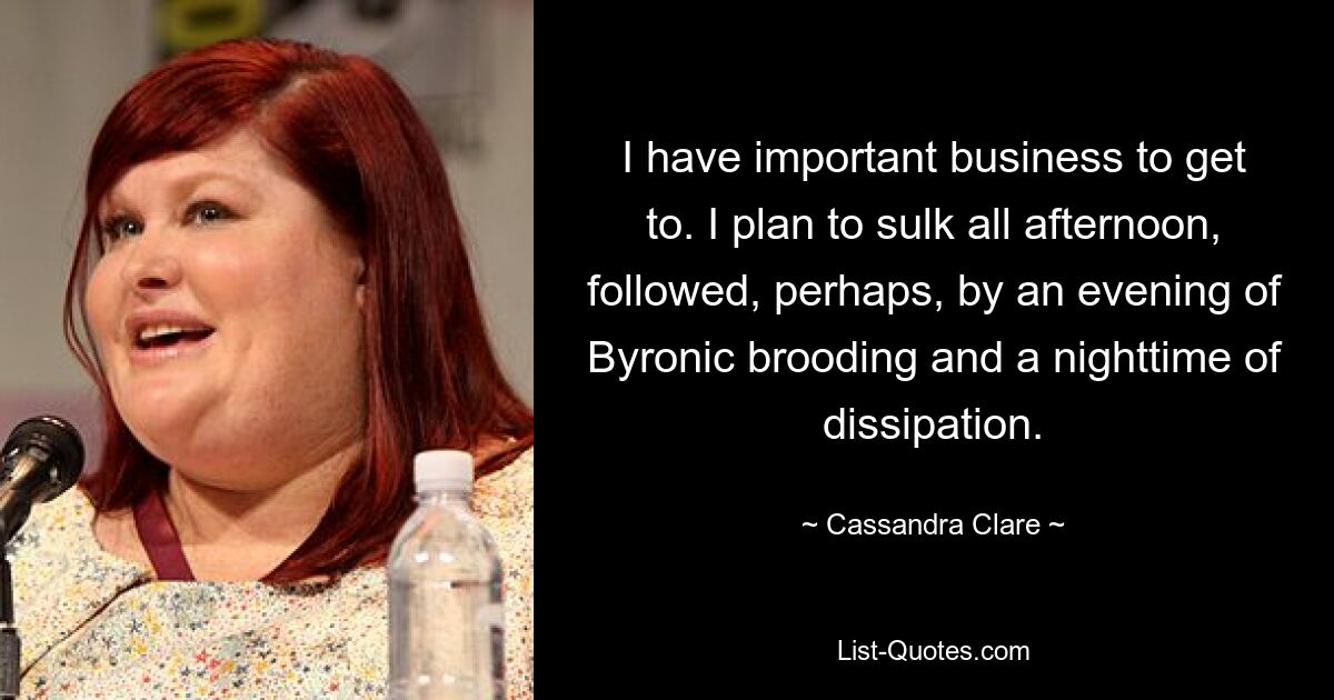 I have important business to get to. I plan to sulk all afternoon, followed, perhaps, by an evening of Byronic brooding and a nighttime of dissipation. — © Cassandra Clare