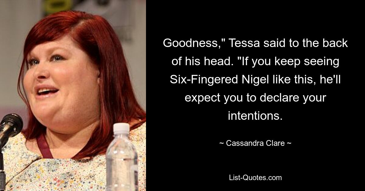 Goodness," Tessa said to the back of his head. "If you keep seeing Six-Fingered Nigel like this, he'll expect you to declare your intentions. — © Cassandra Clare