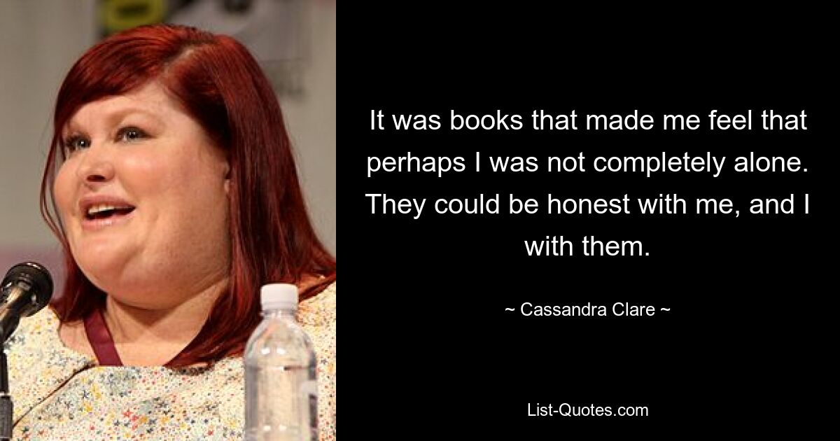 It was books that made me feel that perhaps I was not completely alone. They could be honest with me, and I with them. — © Cassandra Clare