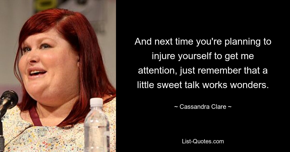 And next time you're planning to injure yourself to get me attention, just remember that a little sweet talk works wonders. — © Cassandra Clare