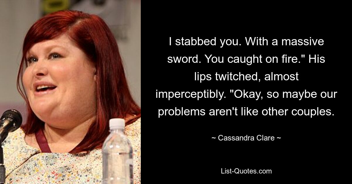 I stabbed you. With a massive sword. You caught on fire." His lips twitched, almost imperceptibly. "Okay, so maybe our problems aren't like other couples. — © Cassandra Clare