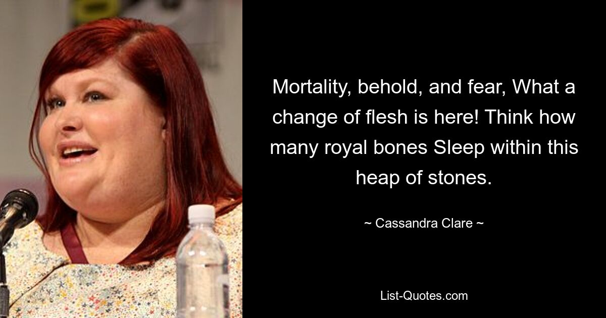 Mortality, behold, and fear, What a change of flesh is here! Think how many royal bones Sleep within this heap of stones. — © Cassandra Clare