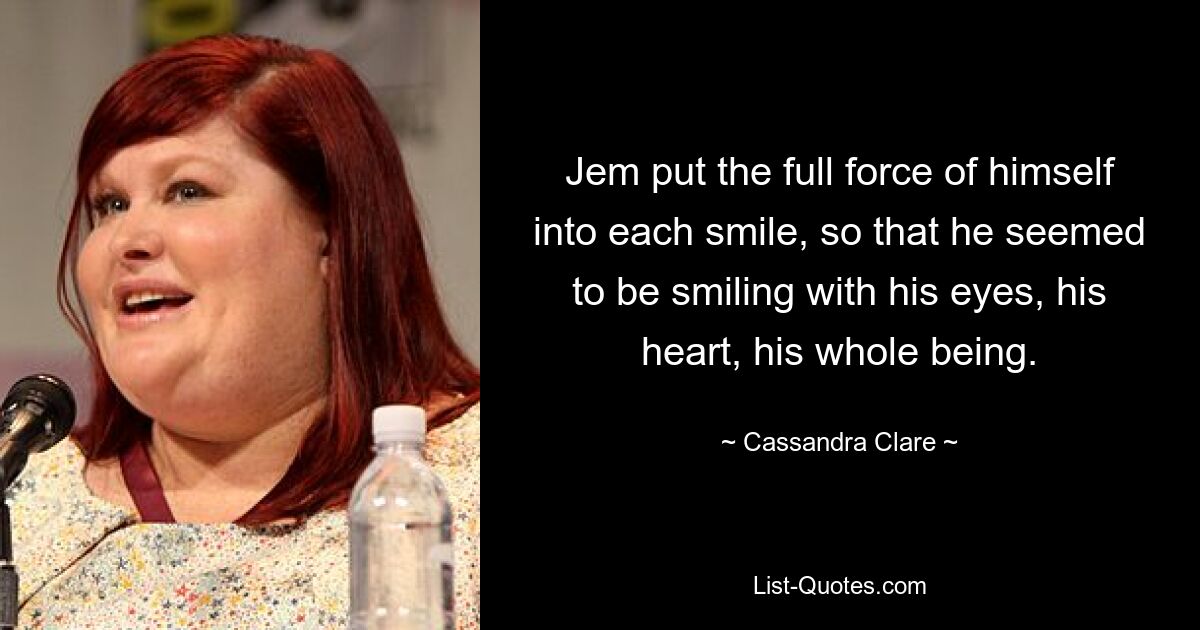 Jem put the full force of himself into each smile, so that he seemed to be smiling with his eyes, his heart, his whole being. — © Cassandra Clare