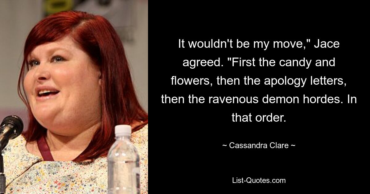 It wouldn't be my move," Jace agreed. "First the candy and flowers, then the apology letters, then the ravenous demon hordes. In that order. — © Cassandra Clare