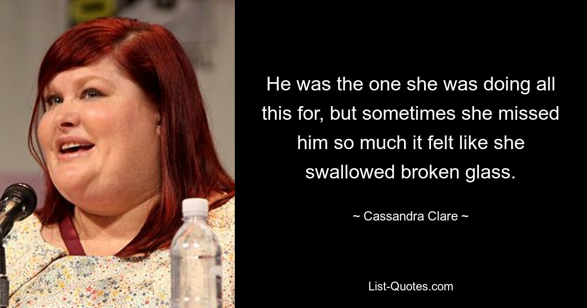 He was the one she was doing all this for, but sometimes she missed him so much it felt like she swallowed broken glass. — © Cassandra Clare