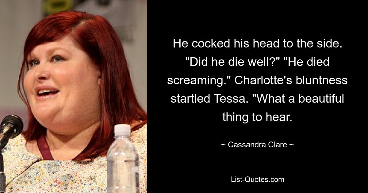 He cocked his head to the side. "Did he die well?" "He died screaming." Charlotte's bluntness startled Tessa. "What a beautiful thing to hear. — © Cassandra Clare