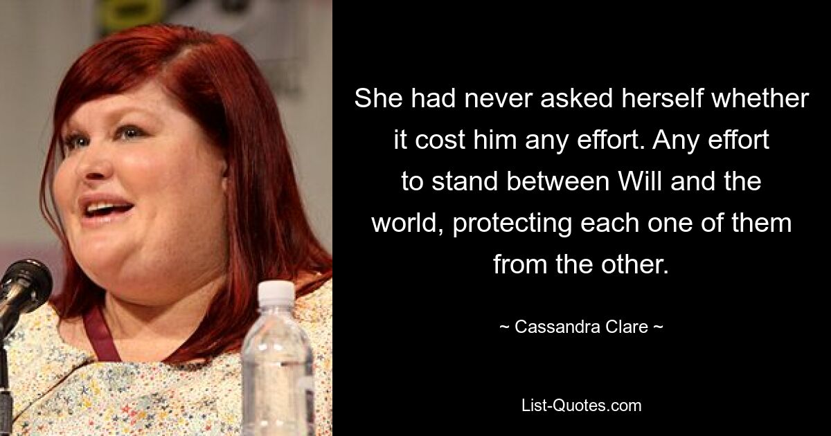 She had never asked herself whether it cost him any effort. Any effort to stand between Will and the world, protecting each one of them from the other. — © Cassandra Clare