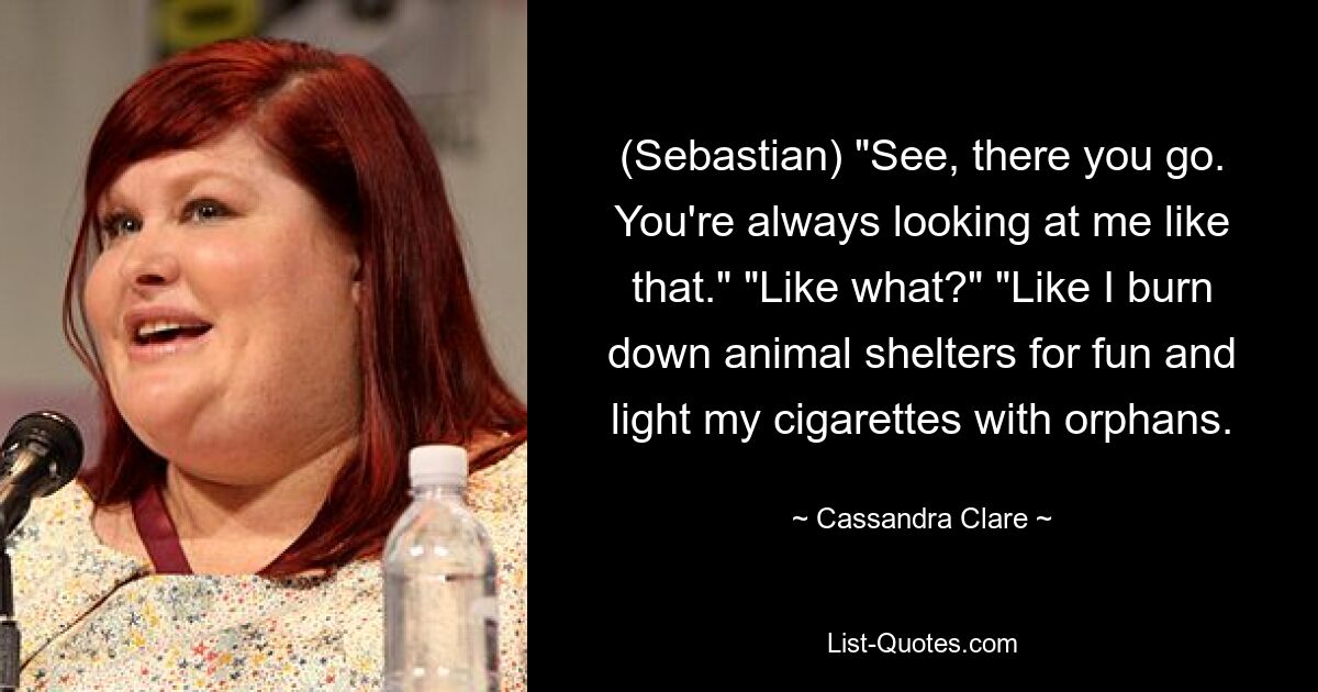 (Sebastian) "See, there you go. You're always looking at me like that." "Like what?" "Like I burn down animal shelters for fun and light my cigarettes with orphans. — © Cassandra Clare