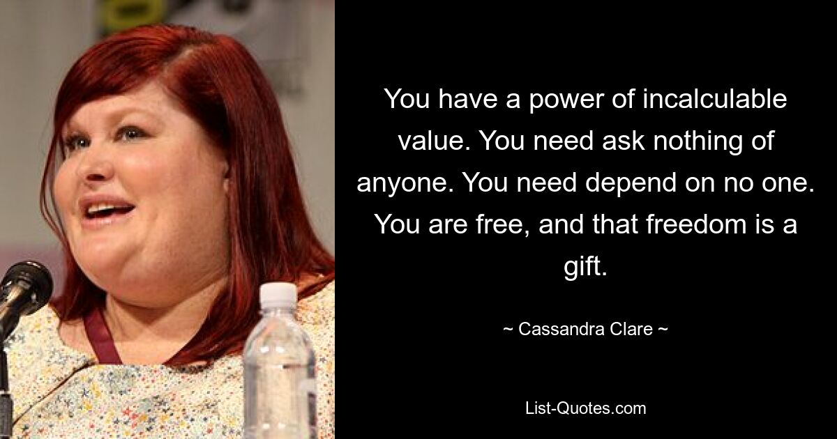 You have a power of incalculable value. You need ask nothing of anyone. You need depend on no one. You are free, and that freedom is a gift. — © Cassandra Clare