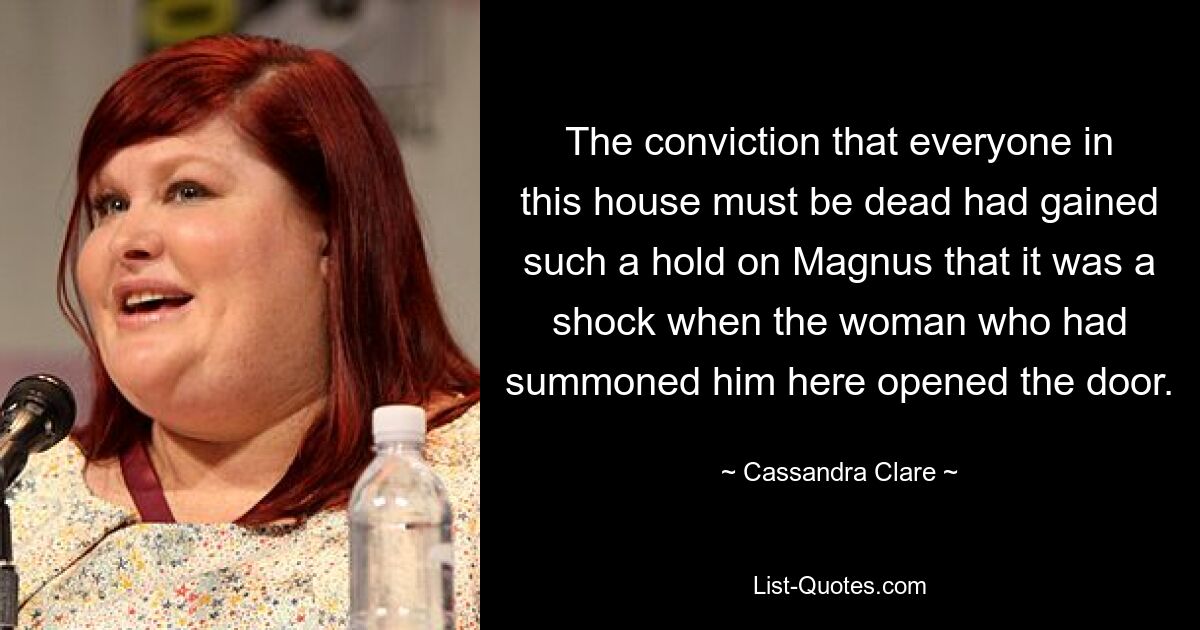 The conviction that everyone in this house must be dead had gained such a hold on Magnus that it was a shock when the woman who had summoned him here opened the door. — © Cassandra Clare