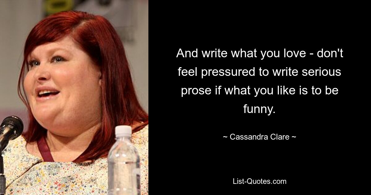 And write what you love - don't feel pressured to write serious prose if what you like is to be funny. — © Cassandra Clare