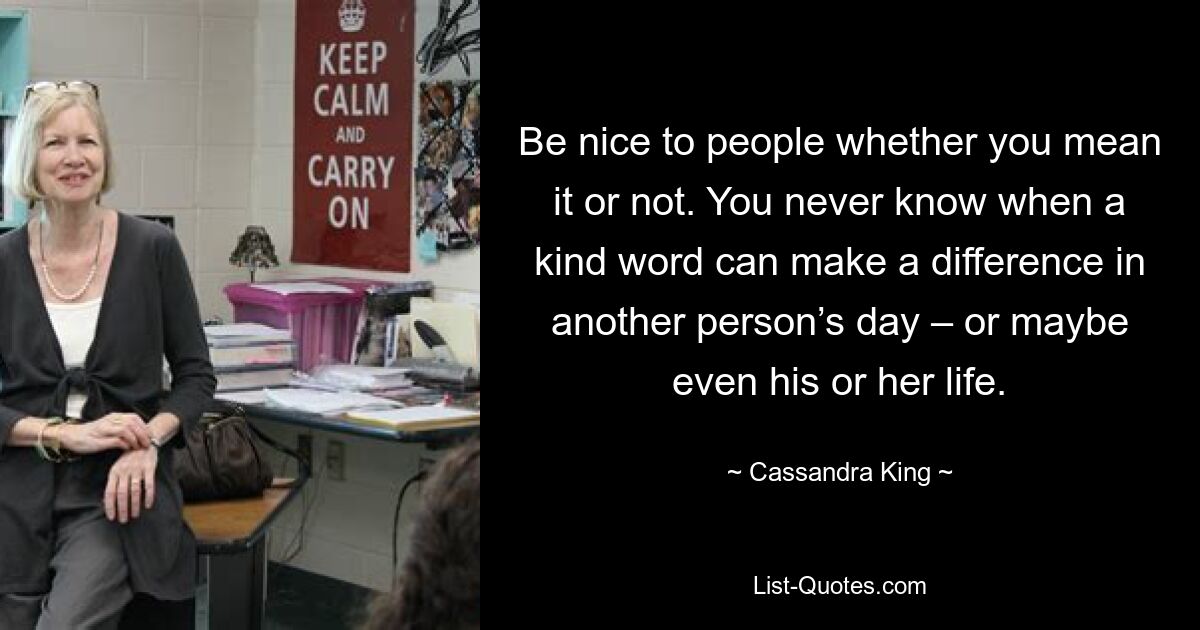 Be nice to people whether you mean it or not. You never know when a kind word can make a difference in another person’s day – or maybe even his or her life. — © Cassandra King