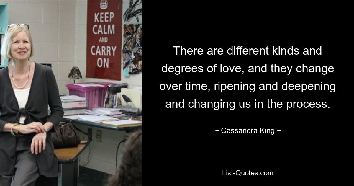 There are different kinds and degrees of love, and they change over time, ripening and deepening and changing us in the process. — © Cassandra King