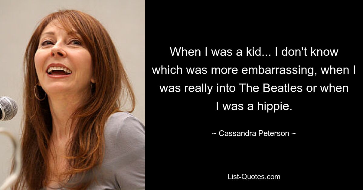 When I was a kid... I don't know which was more embarrassing, when I was really into The Beatles or when I was a hippie. — © Cassandra Peterson