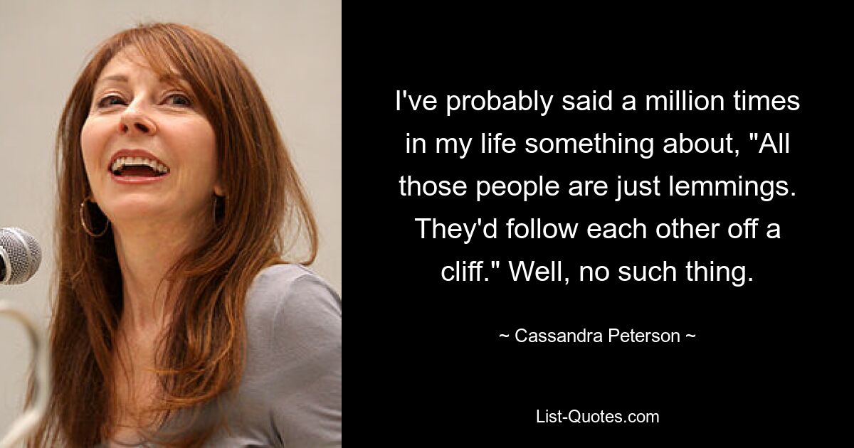 I've probably said a million times in my life something about, "All those people are just lemmings. They'd follow each other off a cliff." Well, no such thing. — © Cassandra Peterson