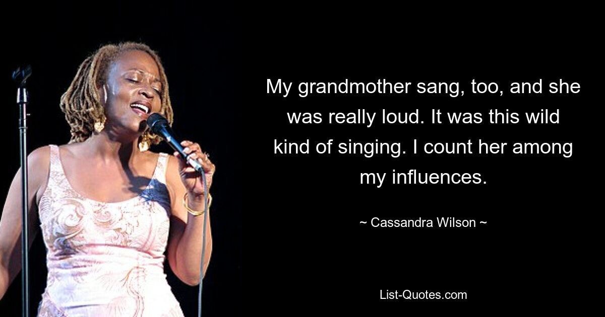 My grandmother sang, too, and she was really loud. It was this wild kind of singing. I count her among my influences. — © Cassandra Wilson