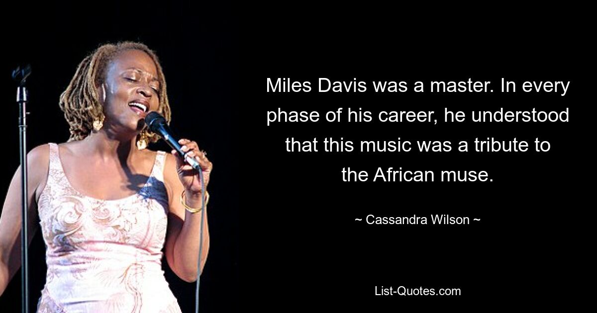 Miles Davis was a master. In every phase of his career, he understood that this music was a tribute to the African muse. — © Cassandra Wilson