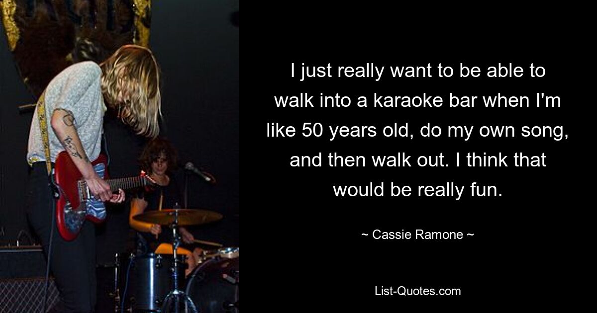 I just really want to be able to walk into a karaoke bar when I'm like 50 years old, do my own song, and then walk out. I think that would be really fun. — © Cassie Ramone