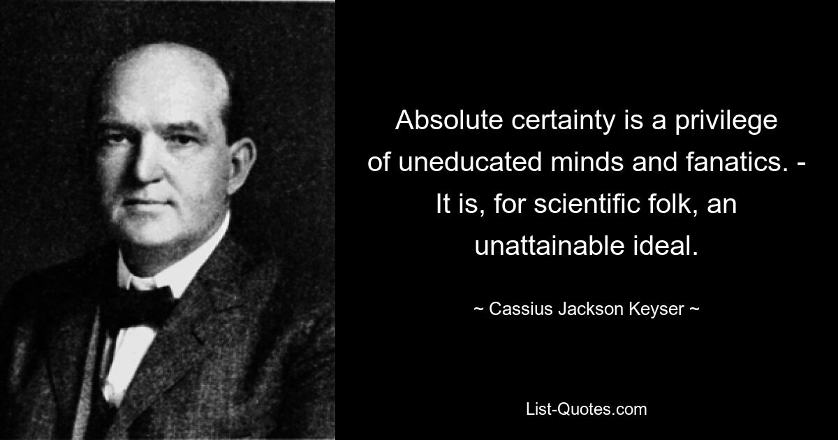 Absolute certainty is a privilege of uneducated minds and fanatics. - It is, for scientific folk, an unattainable ideal. — © Cassius Jackson Keyser