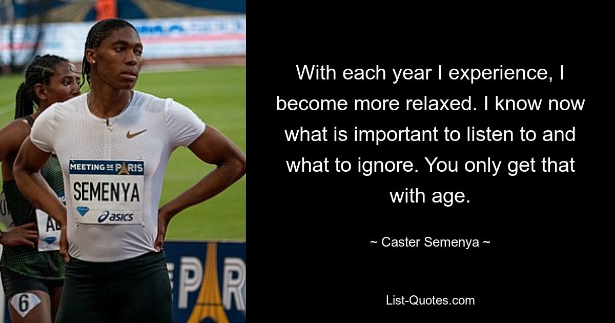 With each year I experience, I become more relaxed. I know now what is important to listen to and what to ignore. You only get that with age. — © Caster Semenya