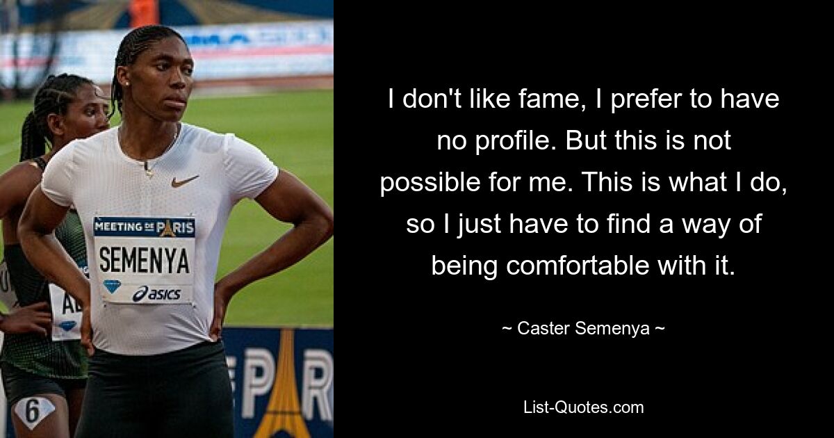 I don't like fame, I prefer to have no profile. But this is not possible for me. This is what I do, so I just have to find a way of being comfortable with it. — © Caster Semenya