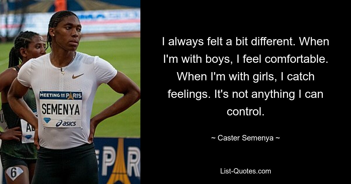 I always felt a bit different. When I'm with boys, I feel comfortable. When I'm with girls, I catch feelings. It's not anything I can control. — © Caster Semenya