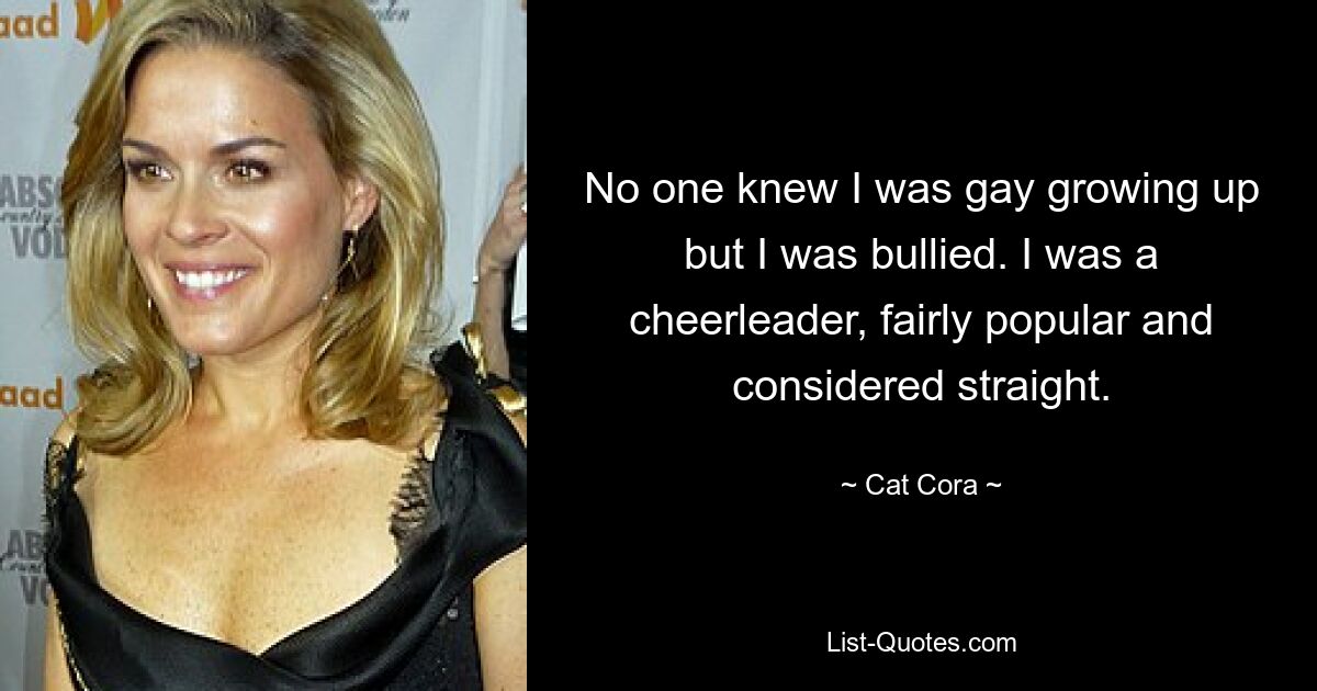 No one knew I was gay growing up but I was bullied. I was a cheerleader, fairly popular and considered straight. — © Cat Cora