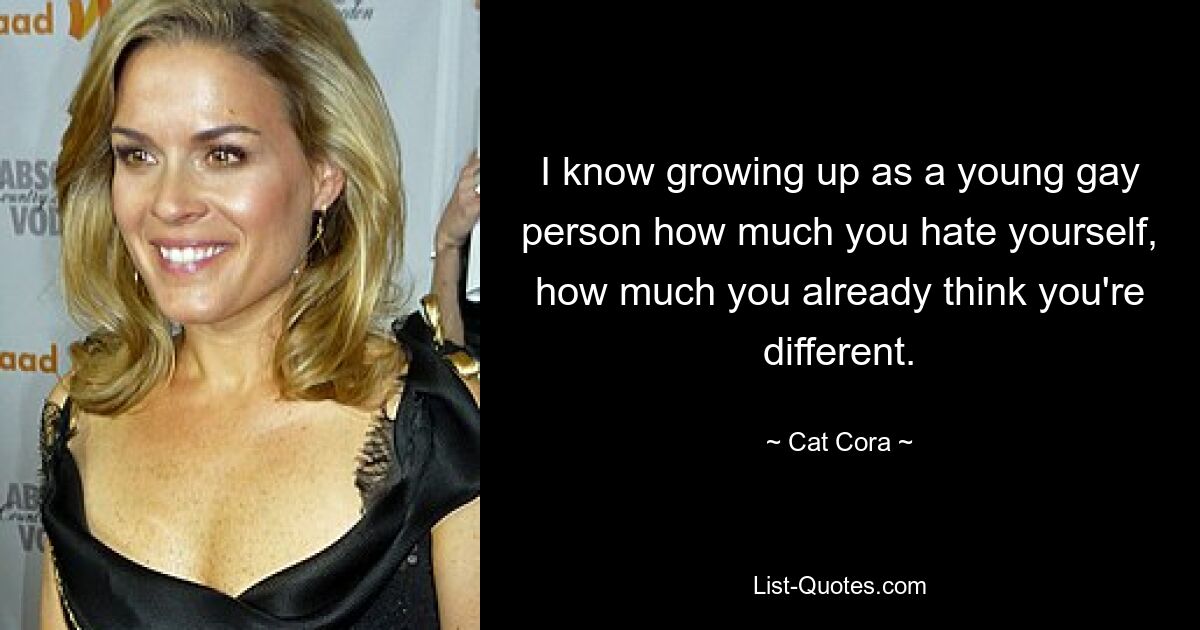 I know growing up as a young gay person how much you hate yourself, how much you already think you're different. — © Cat Cora