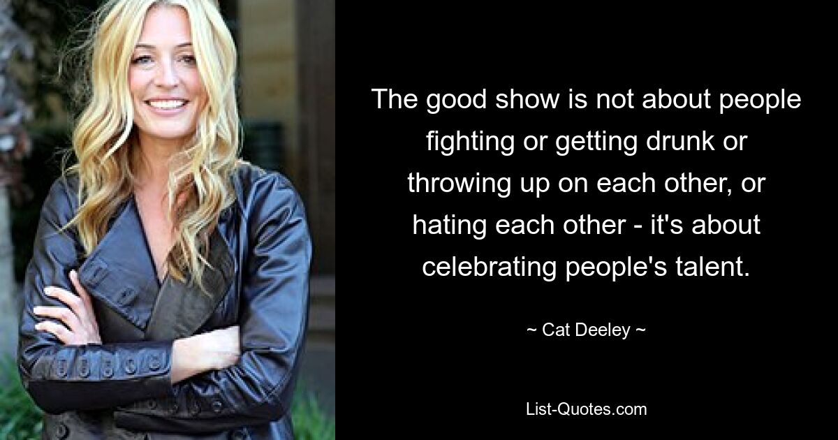 The good show is not about people fighting or getting drunk or throwing up on each other, or hating each other - it's about celebrating people's talent. — © Cat Deeley