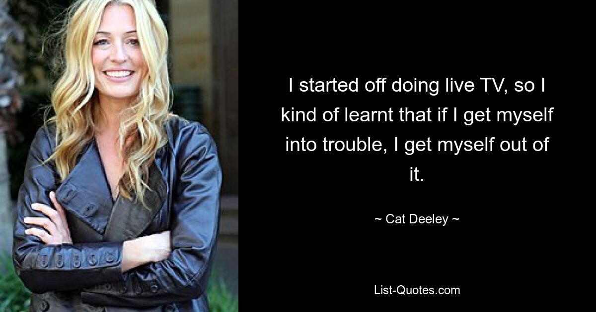 I started off doing live TV, so I kind of learnt that if I get myself into trouble, I get myself out of it. — © Cat Deeley