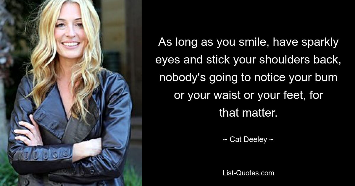 As long as you smile, have sparkly eyes and stick your shoulders back, nobody's going to notice your bum or your waist or your feet, for that matter. — © Cat Deeley