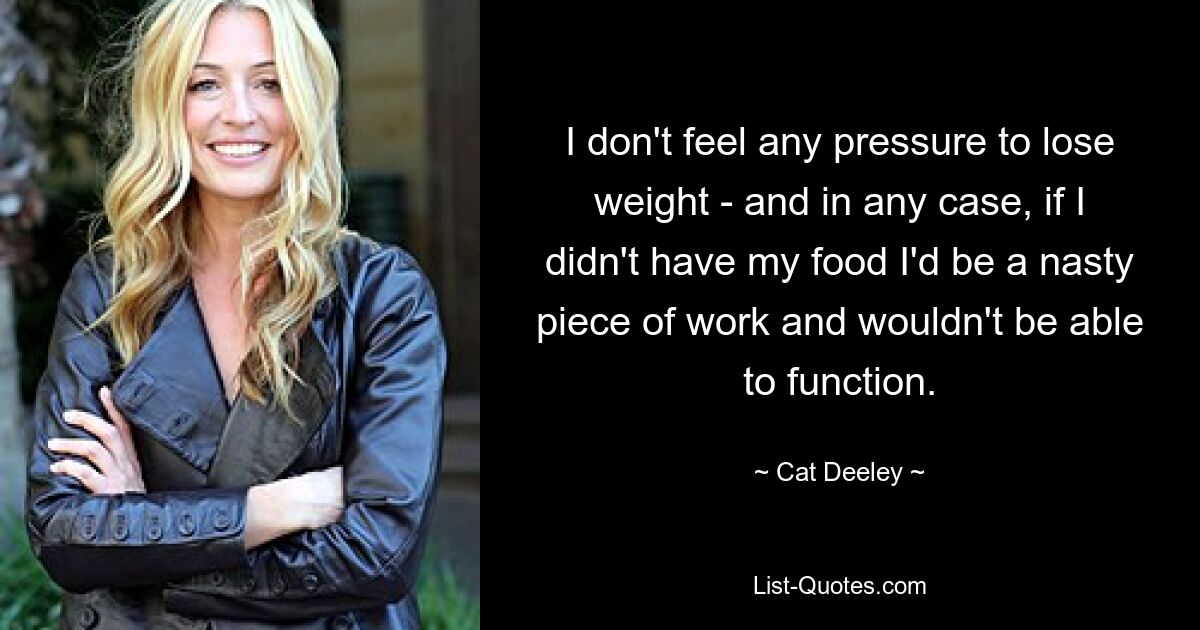 I don't feel any pressure to lose weight - and in any case, if I didn't have my food I'd be a nasty piece of work and wouldn't be able to function. — © Cat Deeley