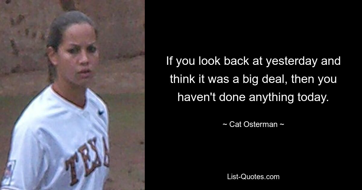 If you look back at yesterday and think it was a big deal, then you haven't done anything today. — © Cat Osterman