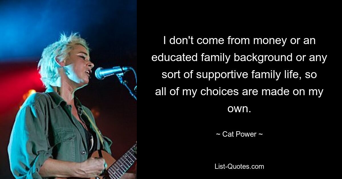 I don't come from money or an educated family background or any sort of supportive family life, so all of my choices are made on my own. — © Cat Power