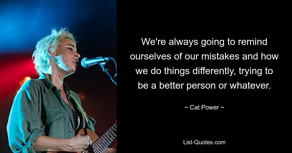 We're always going to remind ourselves of our mistakes and how we do things differently, trying to be a better person or whatever. — © Cat Power