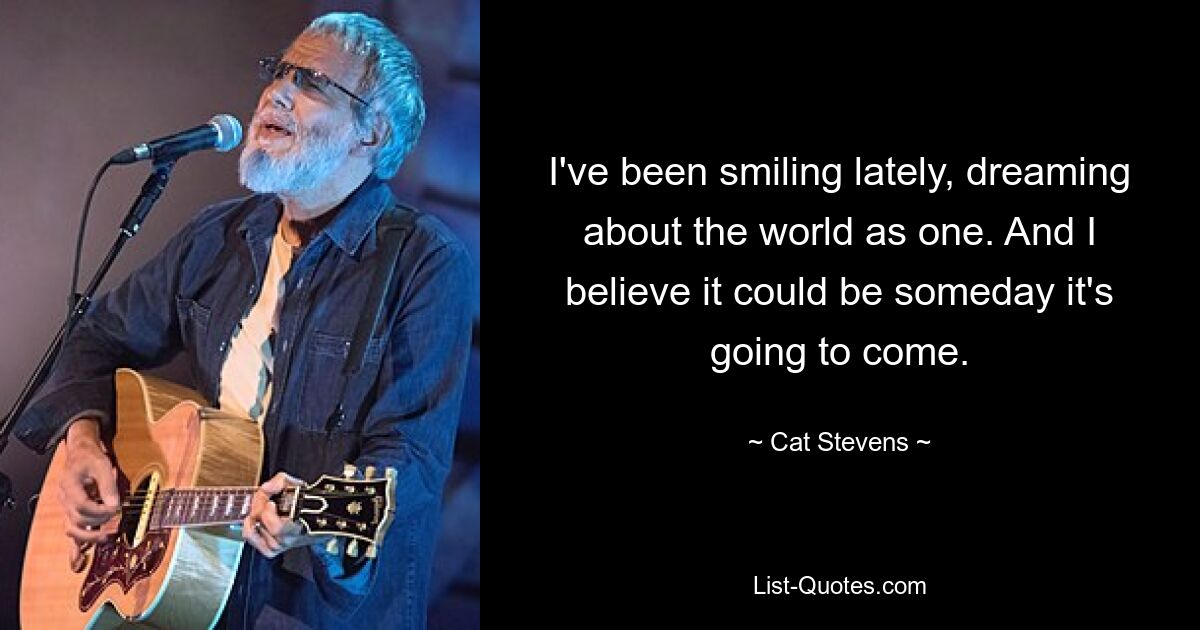 I've been smiling lately, dreaming about the world as one. And I believe it could be someday it's going to come. — © Cat Stevens