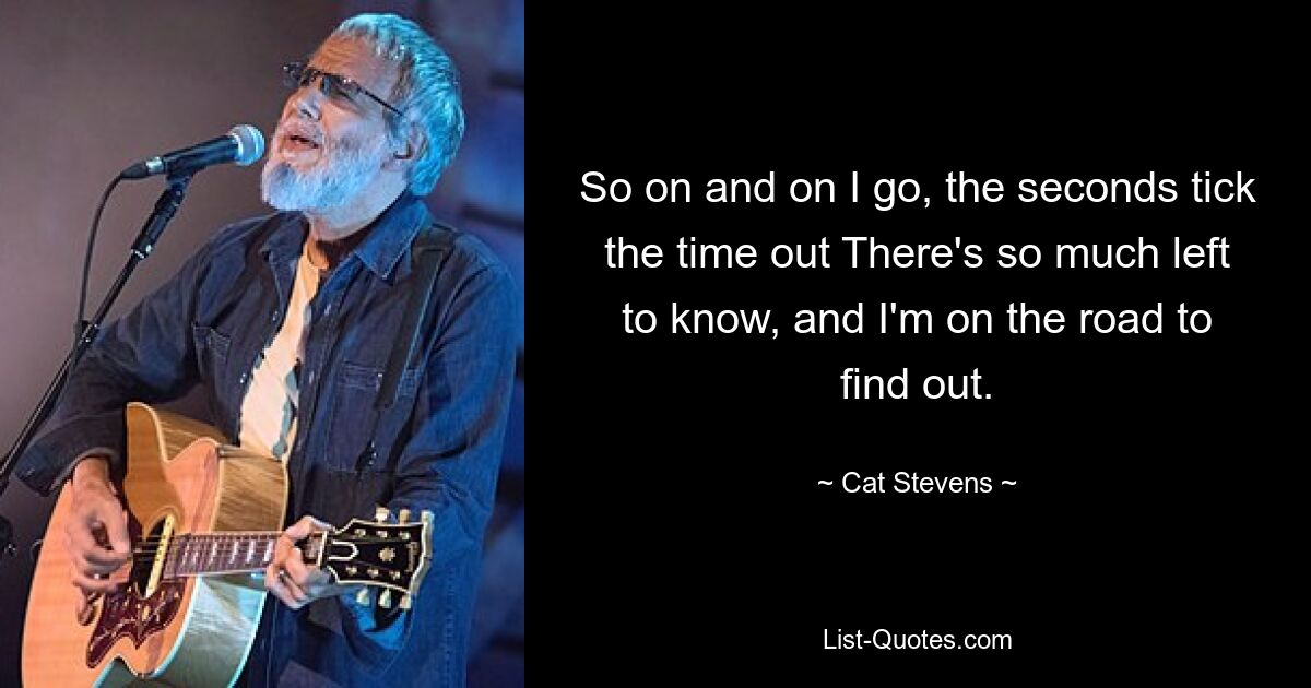 So on and on I go, the seconds tick the time out There's so much left to know, and I'm on the road to find out. — © Cat Stevens