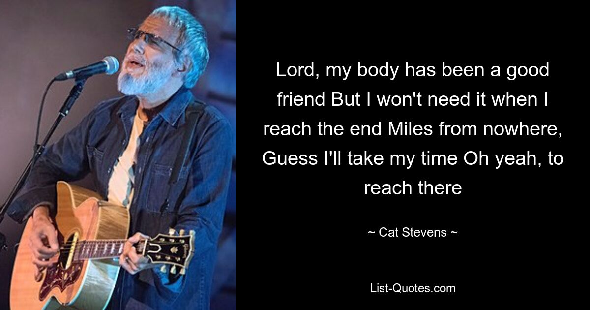 Lord, my body has been a good friend But I won't need it when I reach the end Miles from nowhere, Guess I'll take my time Oh yeah, to reach there — © Cat Stevens