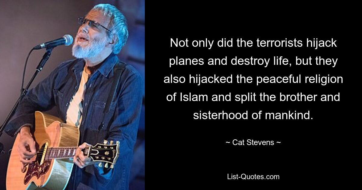 Not only did the terrorists hijack planes and destroy life, but they also hijacked the peaceful religion of Islam and split the brother and sisterhood of mankind. — © Cat Stevens