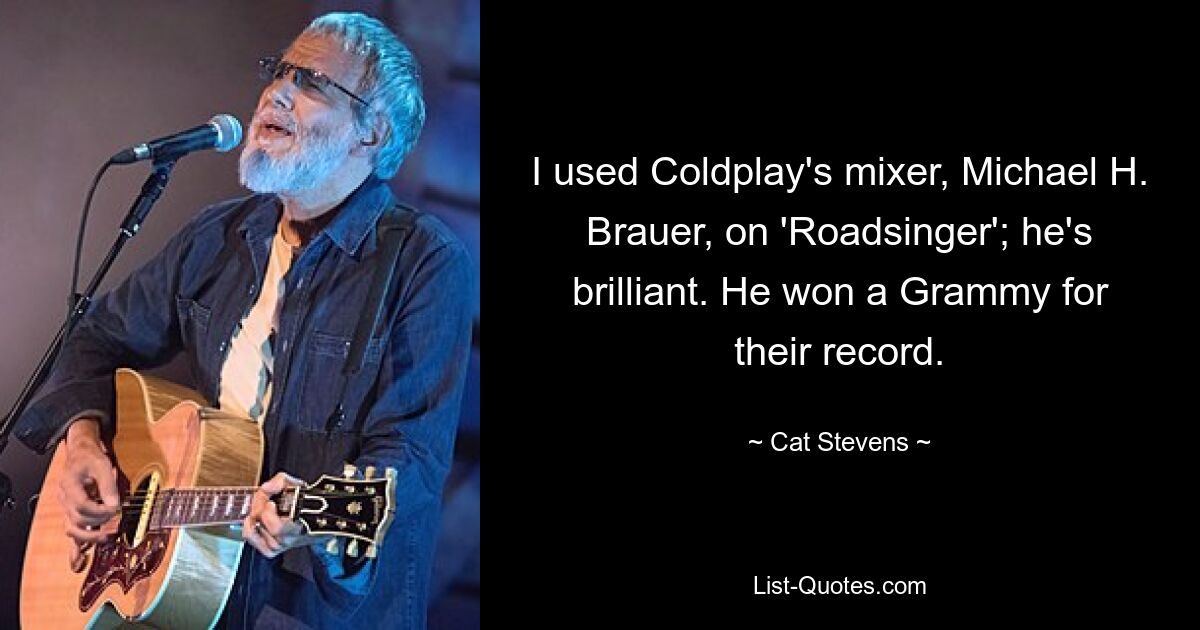 I used Coldplay's mixer, Michael H. Brauer, on 'Roadsinger'; he's brilliant. He won a Grammy for their record. — © Cat Stevens