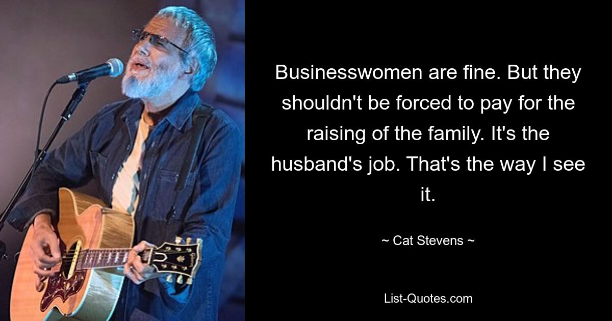 Businesswomen are fine. But they shouldn't be forced to pay for the raising of the family. It's the husband's job. That's the way I see it. — © Cat Stevens