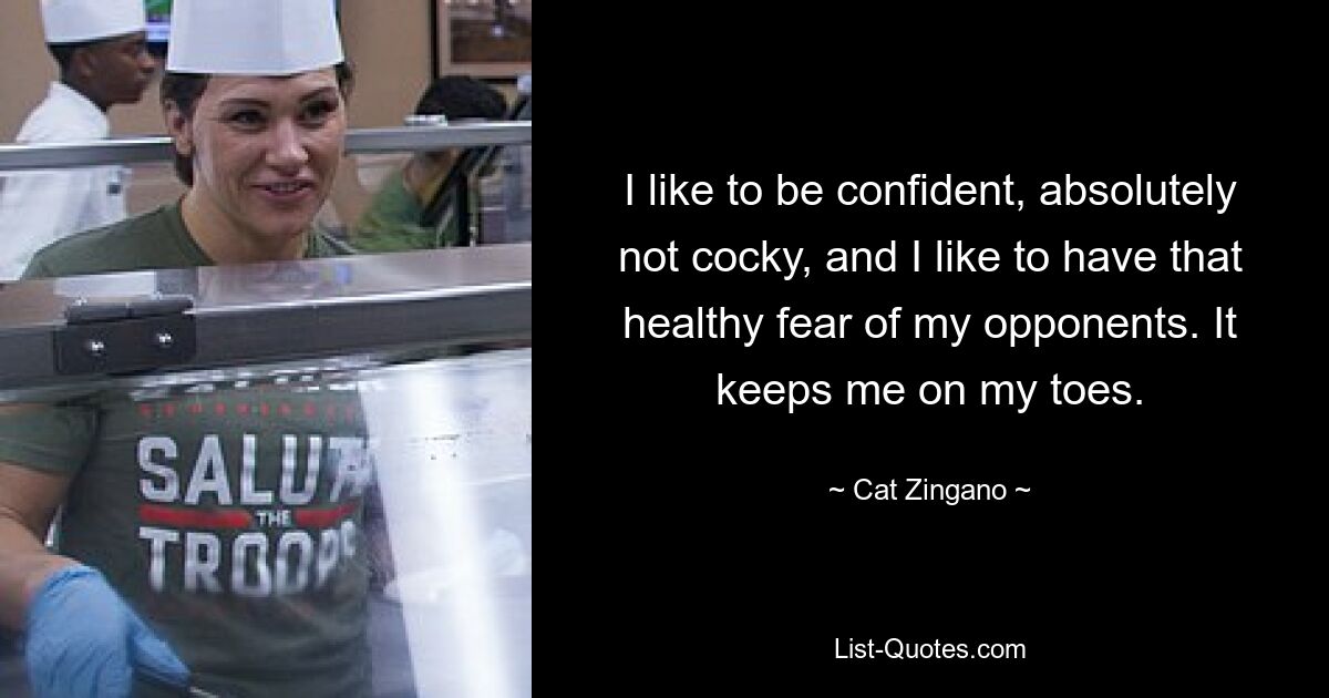 I like to be confident, absolutely not cocky, and I like to have that healthy fear of my opponents. It keeps me on my toes. — © Cat Zingano