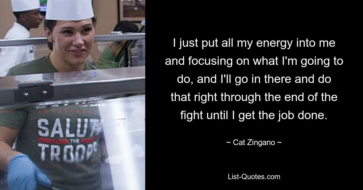 I just put all my energy into me and focusing on what I'm going to do, and I'll go in there and do that right through the end of the fight until I get the job done. — © Cat Zingano