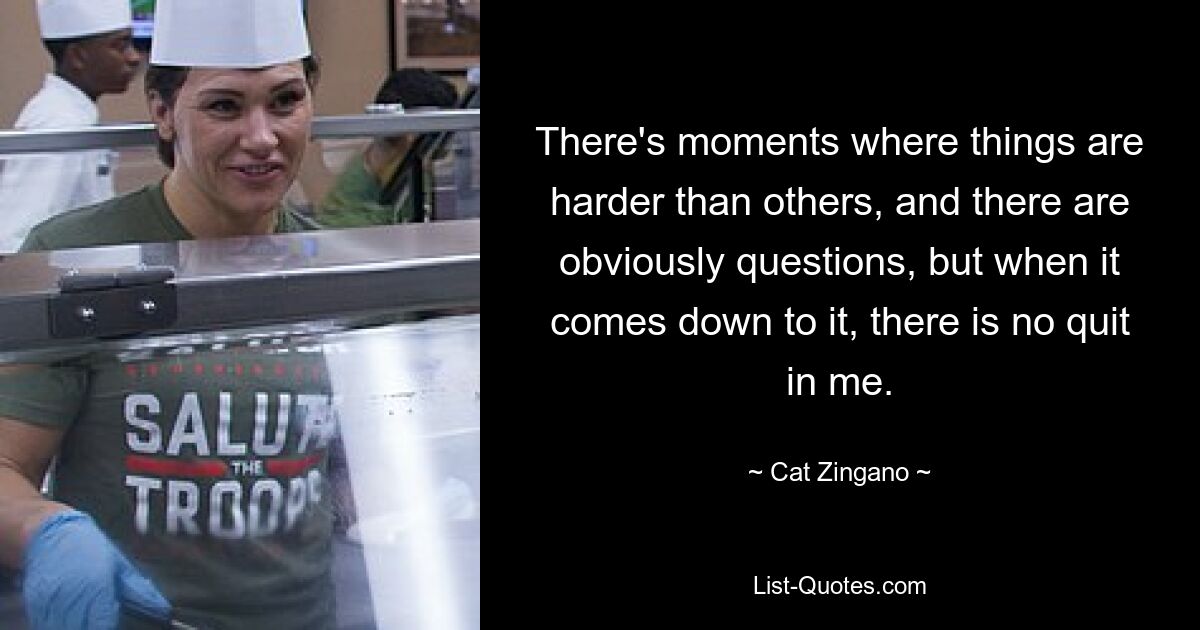 There's moments where things are harder than others, and there are obviously questions, but when it comes down to it, there is no quit in me. — © Cat Zingano