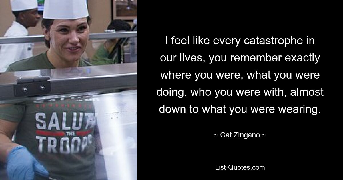 I feel like every catastrophe in our lives, you remember exactly where you were, what you were doing, who you were with, almost down to what you were wearing. — © Cat Zingano