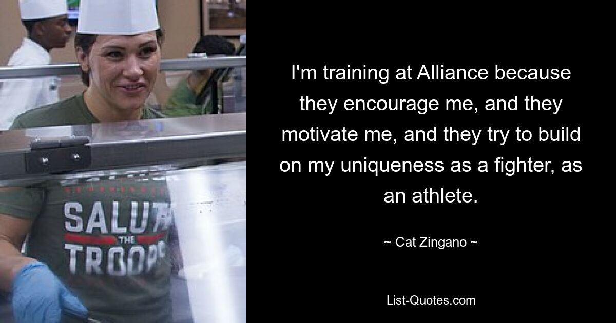 I'm training at Alliance because they encourage me, and they motivate me, and they try to build on my uniqueness as a fighter, as an athlete. — © Cat Zingano