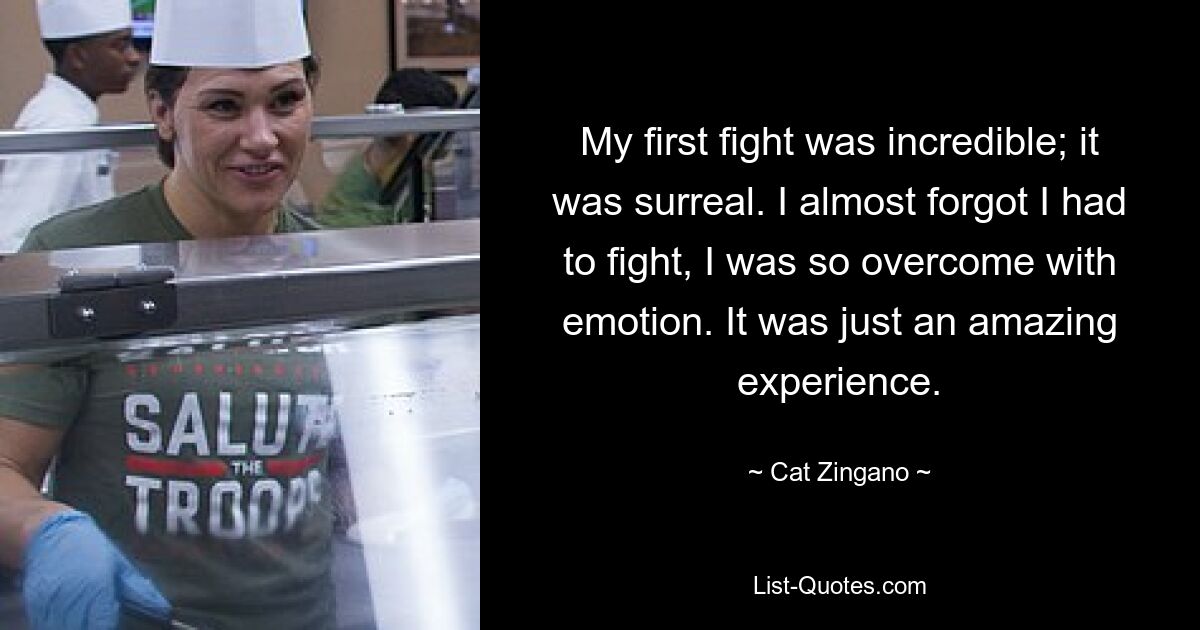 My first fight was incredible; it was surreal. I almost forgot I had to fight, I was so overcome with emotion. It was just an amazing experience. — © Cat Zingano