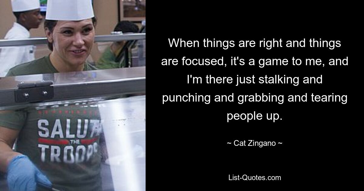 When things are right and things are focused, it's a game to me, and I'm there just stalking and punching and grabbing and tearing people up. — © Cat Zingano