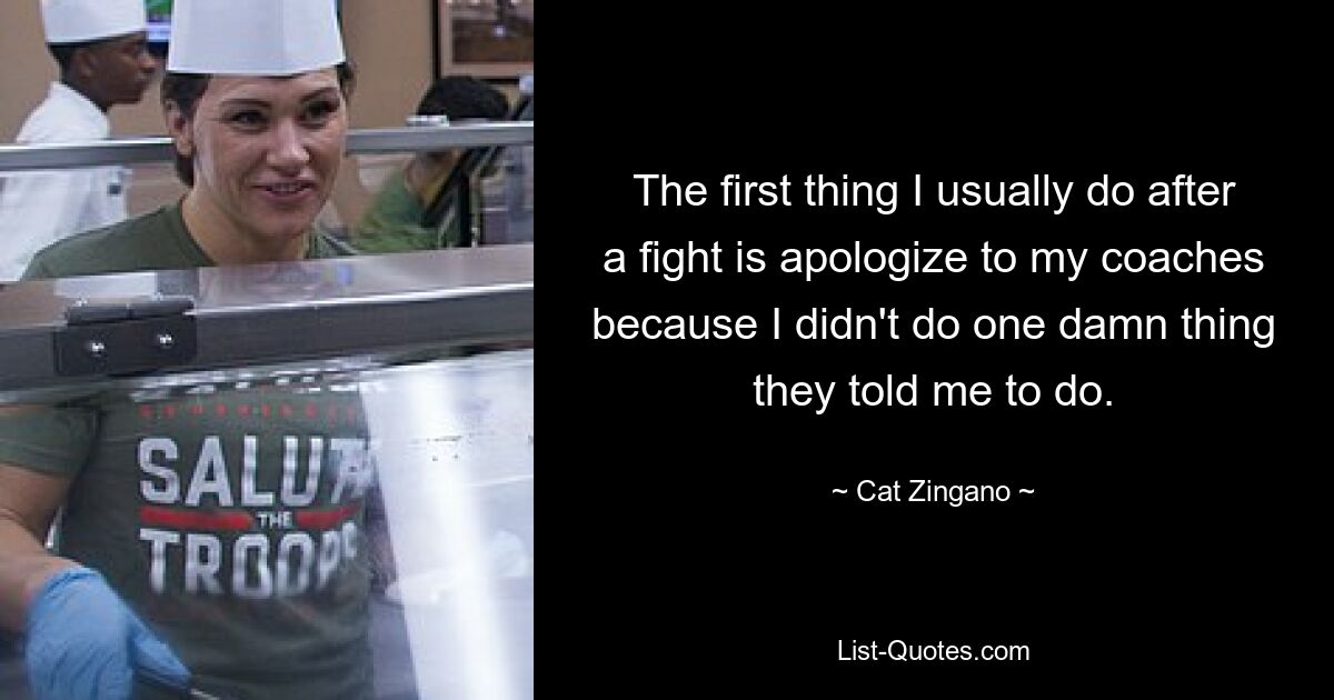 The first thing I usually do after a fight is apologize to my coaches because I didn't do one damn thing they told me to do. — © Cat Zingano