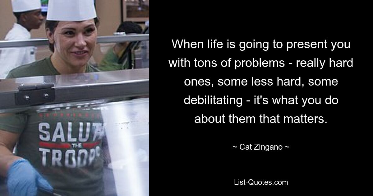 When life is going to present you with tons of problems - really hard ones, some less hard, some debilitating - it's what you do about them that matters. — © Cat Zingano